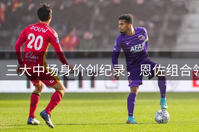 三大中场身价创纪录，恩佐组合领衔最贵榜单