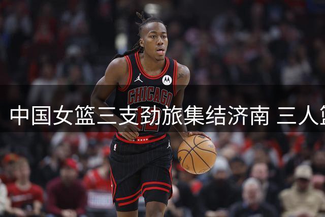 中国女篮三支劲旅集结济南 三人篮球系列赛上演强强对话