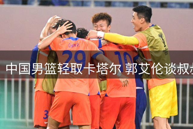 中国男篮轻取卡塔尔 郭艾伦谈叔叔执教压力