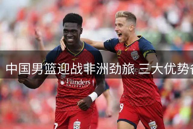 中国男篮迎战非洲劲旅 三大优势备战国际团结杯