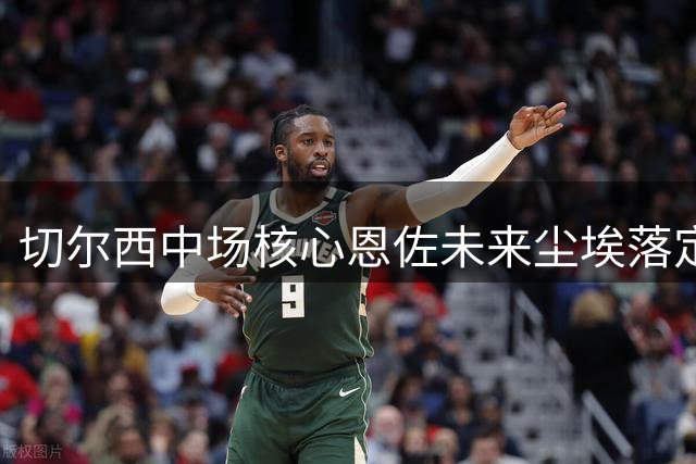 切尔西中场核心恩佐未来尘埃落定 1.2亿英镑标价吓退潜在买家