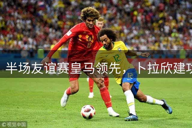 半场友谊赛皇马领先，卜拉欣建功卢宁助攻