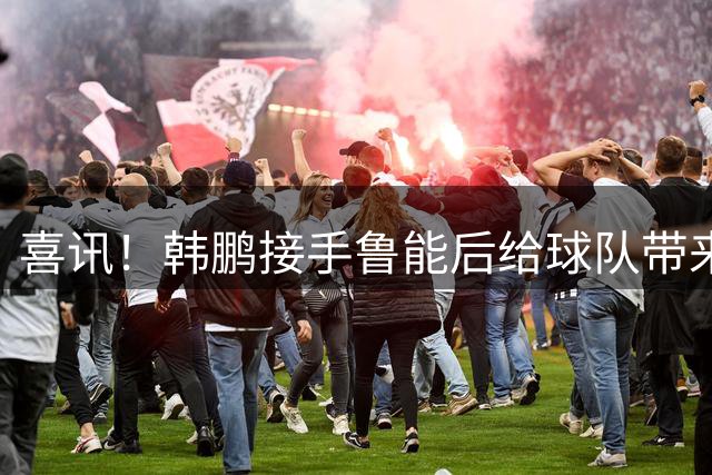喜讯！韩鹏接手鲁能后给球队带来三大变化不容忽视，未来值得期待