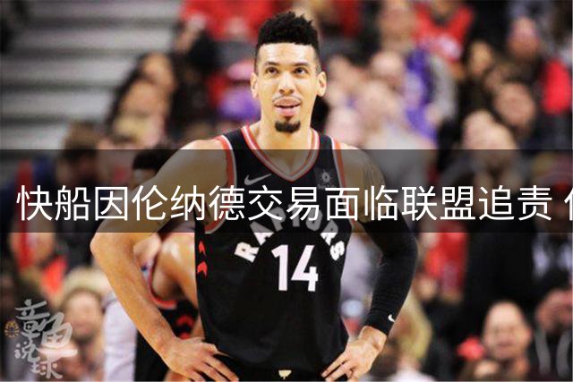 快船因伦纳德交易面临联盟追责 但交易流程不受影响仍将完成