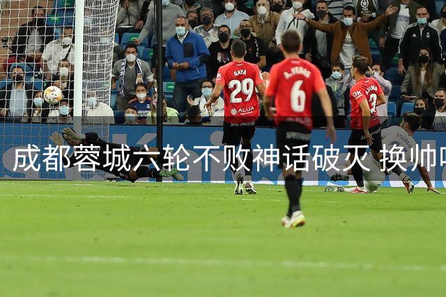 成都蓉城六轮不败神话破灭 换帅呼声再起球迷直指症结