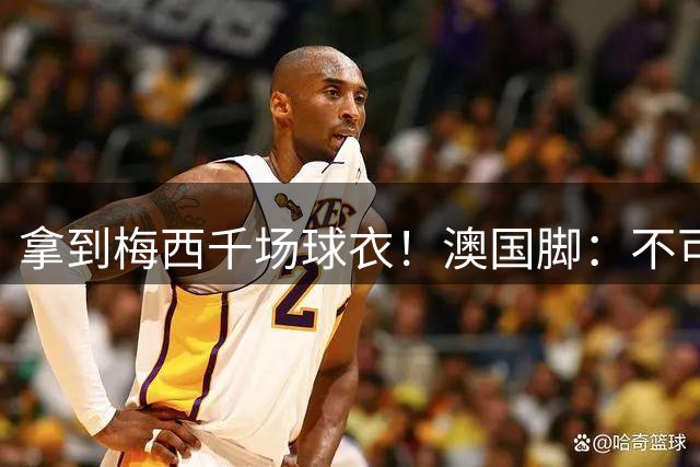 拿到梅西千场球衣！澳国脚：不可思议，梅西很谦逊抽时间给我球衣