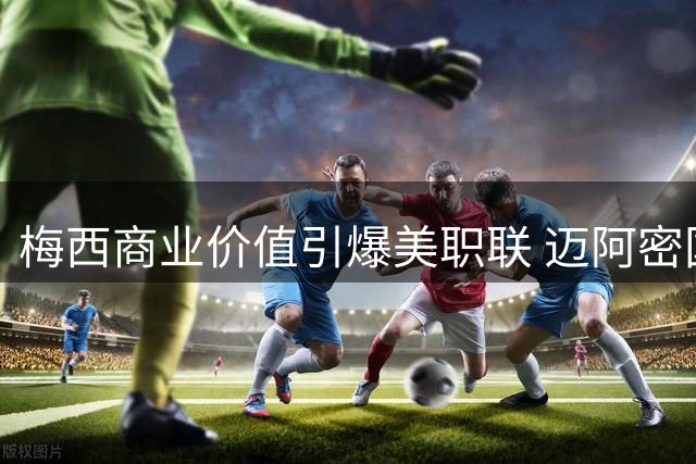 梅西商业价值引爆美职联 迈阿密国际三年营收翻三倍创体坛奇迹