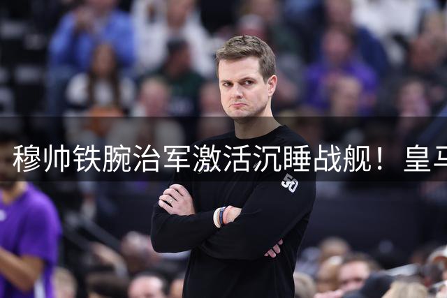 穆帅铁腕治军激活沉睡战舰！皇马三将迎职业生涯转折点