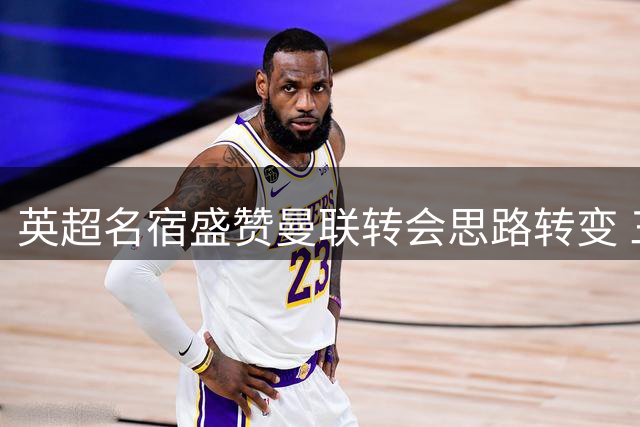 英超名宿盛赞曼联转会思路转变 三员大将即将归队合练