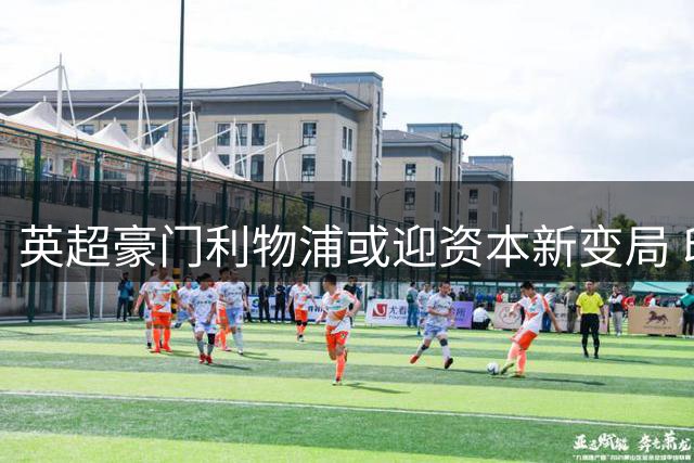 英超豪门利物浦或迎资本新变局 印度裔富豪携财团入局