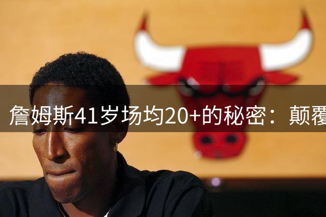 詹姆斯41岁场均20+的秘密：颠覆性的逆效率现象