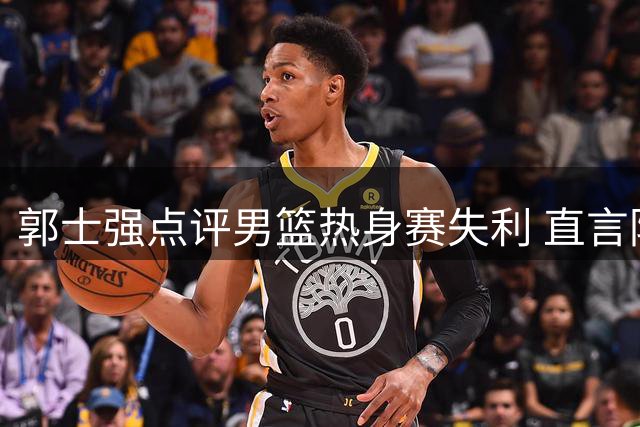 郭士强点评男篮热身赛失利 直言防守问题与进攻选择需提升