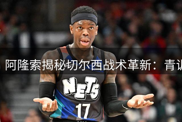 阿隆索揭秘切尔西战术革新：青训小将天赋异禀获主帅盛赞