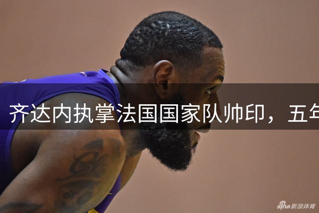 齐达内执掌法国国家队帅印，五年坚守只为这一刻