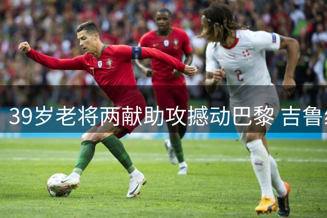 39岁老将两献助攻撼动巴黎 吉鲁续约后状态火热