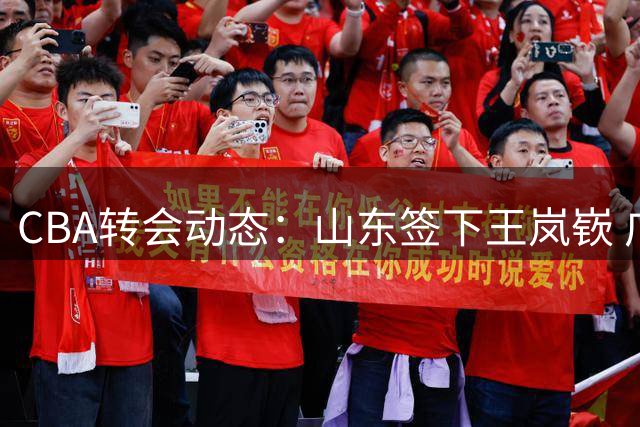 CBA转会动态：山东签下王岚嵚 广东新星试训遇挫 北控新秀退赛