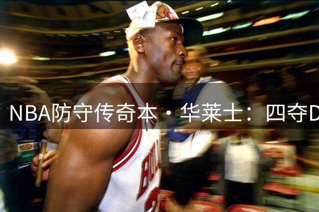 NBA防守传奇本·华莱士：四夺DPOY创历史 铁血中锋铸就活塞王朝基石